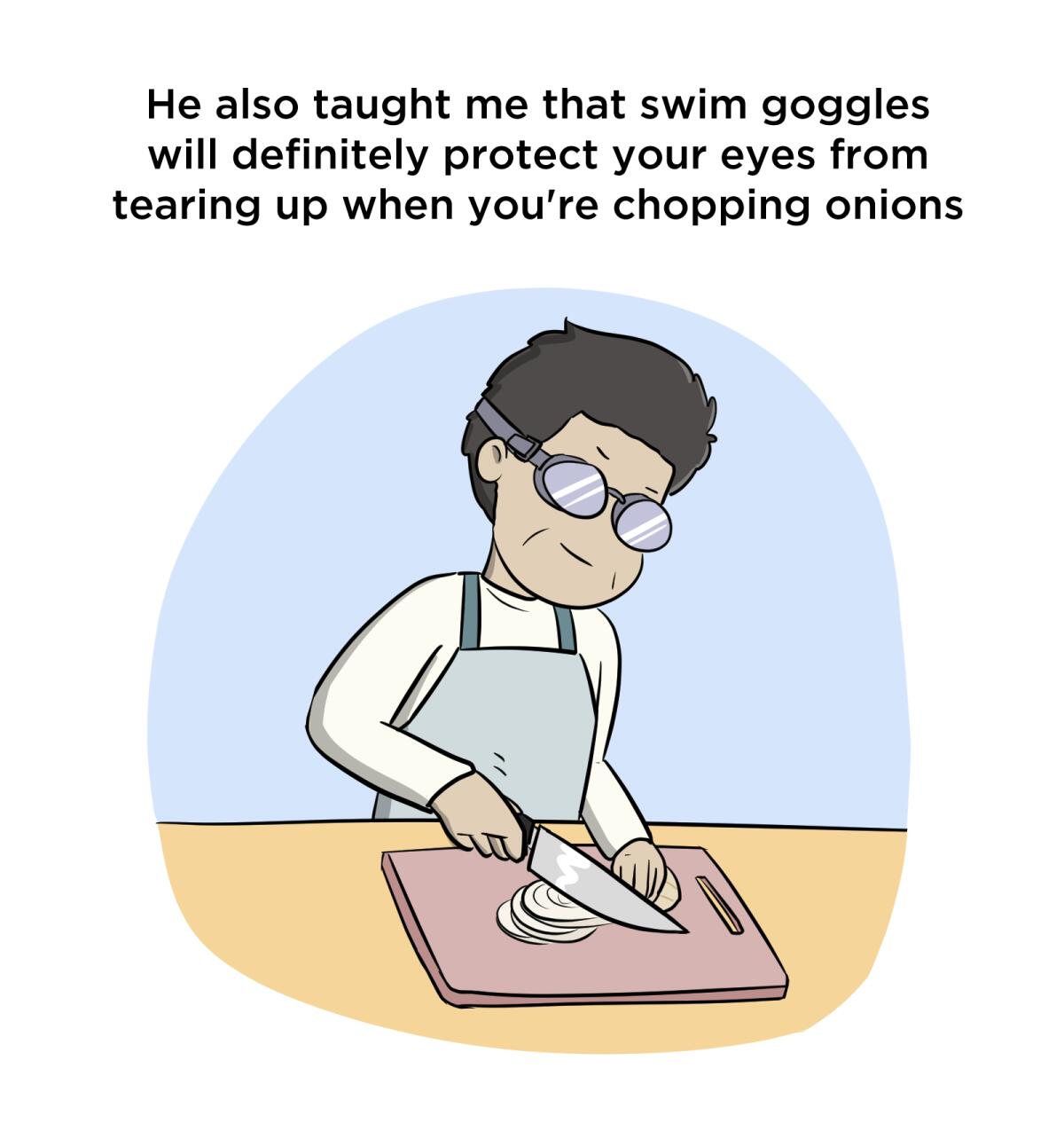 He also taught me that swim goggles will definitely protect your eyes from tearing up when you're chopping onions