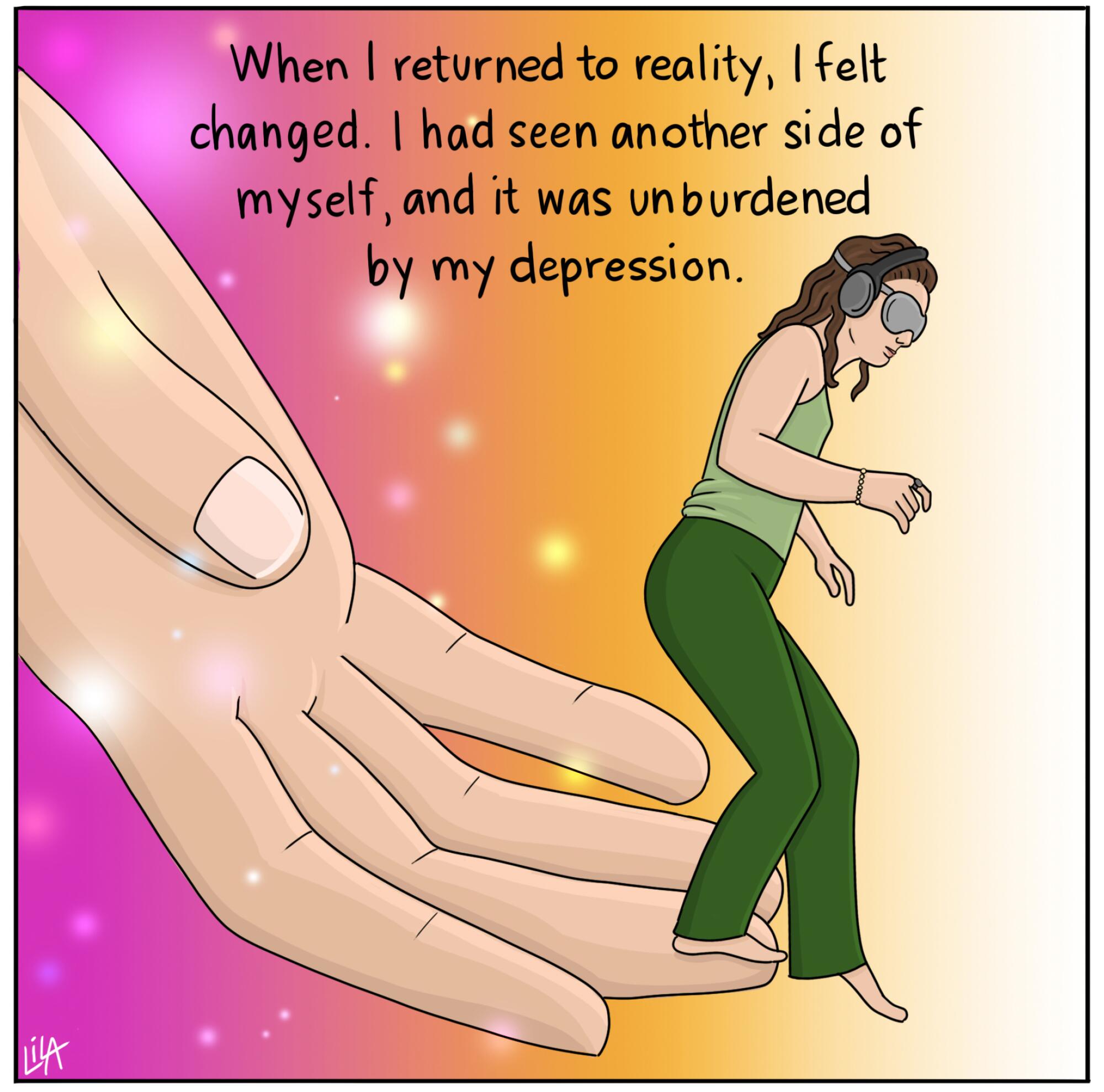 When I returned to reality, I felt changed. I had seen another side of myself, and it was unburdened by my depression.
