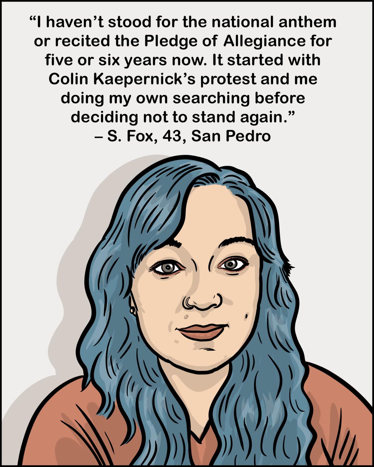 I haven't stood for the national anthem for five or six years now. It started with Colin Kaepernick. -S. Fox, 43, San Pedro