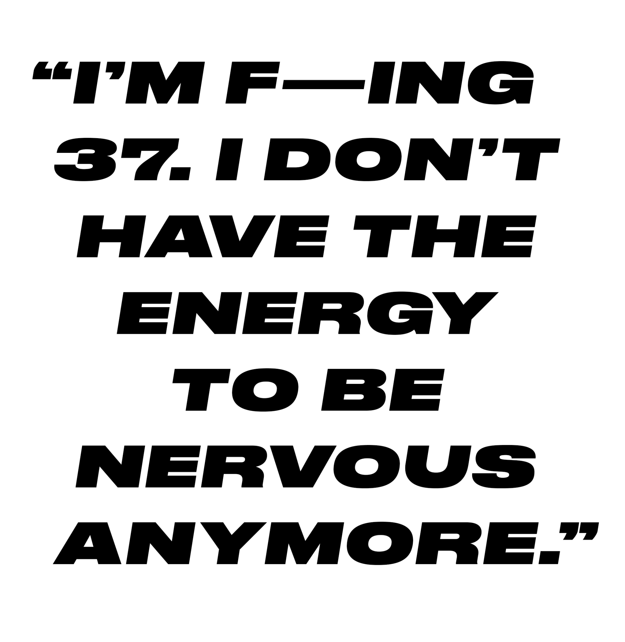 “I’m f—ing 37. I don’t have the energy to be nervous anymore."