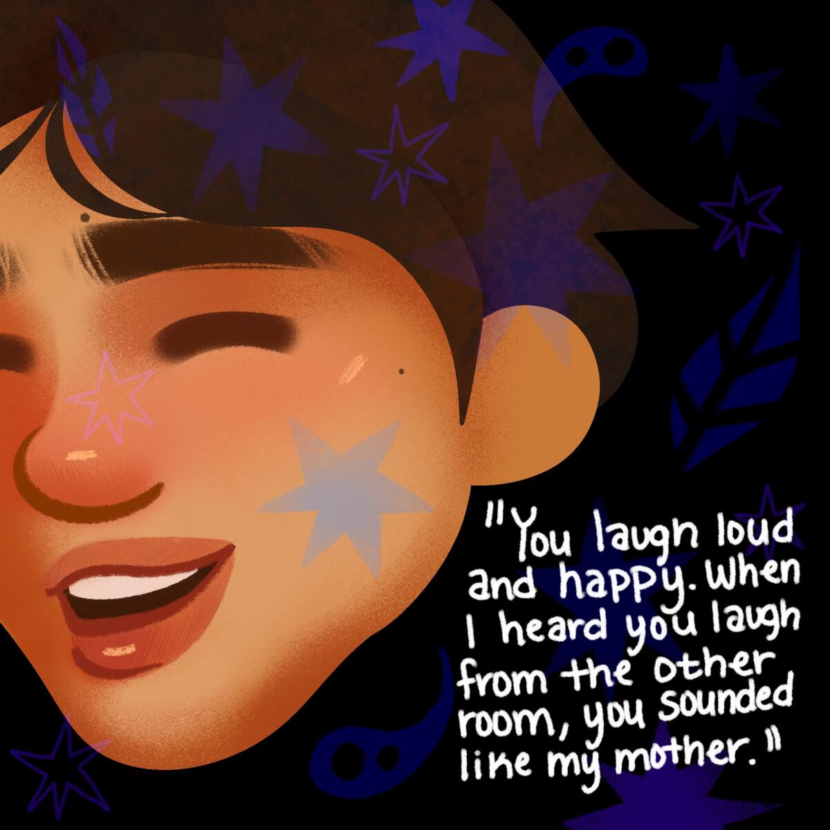 You laugh loud and happy. When i heard you laugh you sounded like my mother.