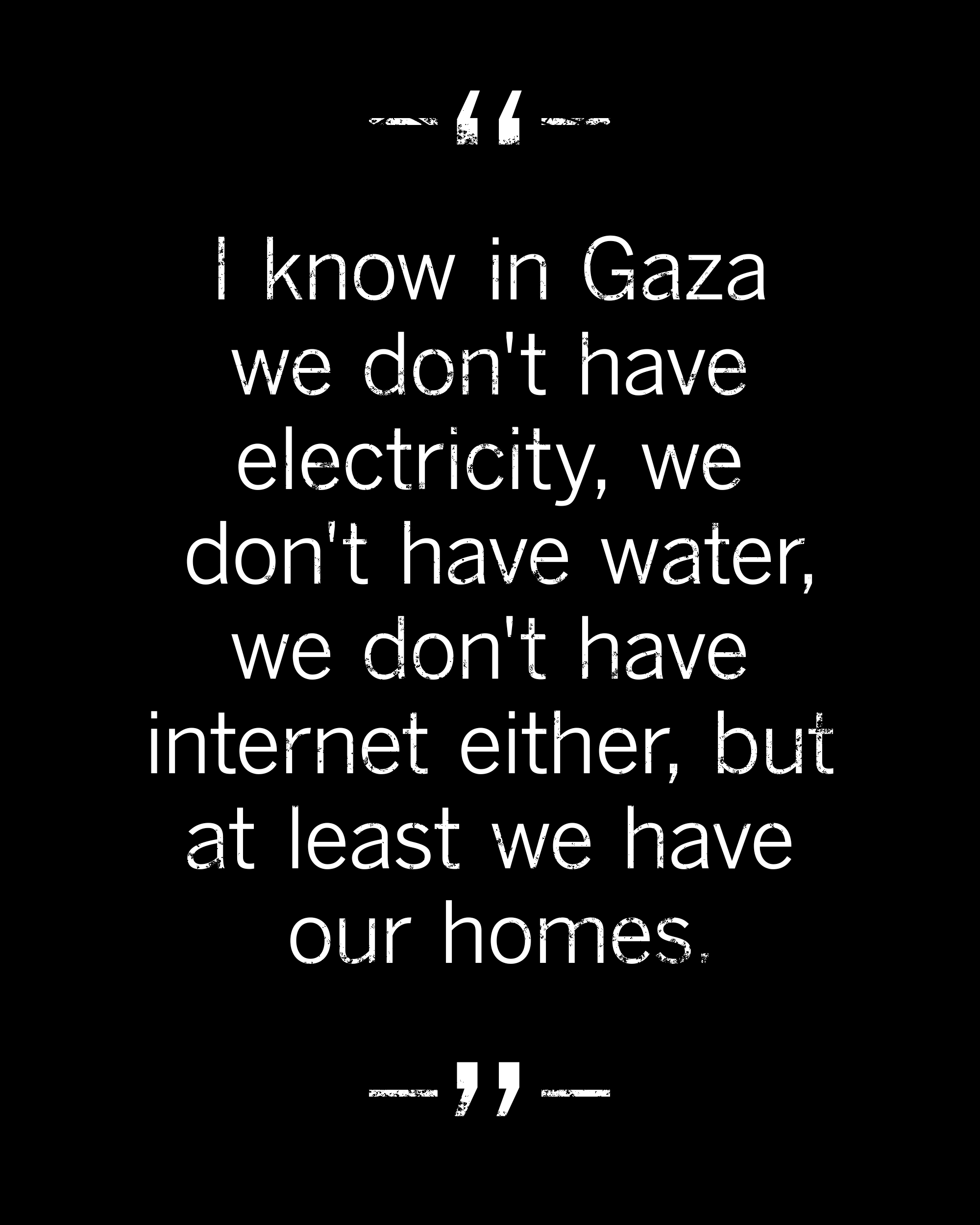 I know in Gaza we don't have electricity, water, or internet, but at least we have our homes.