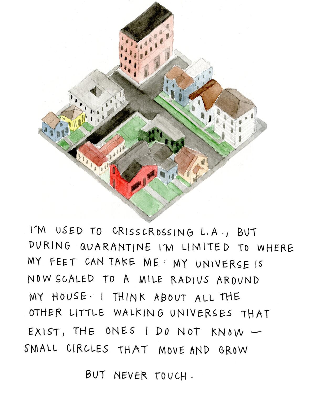 I’m used to crisscrossing L.A., but during quarantine I’m limited to where my feet can take me: My universe is now scaled to a mile radius around my house. I think about all other little walking universes that exist, the ones I do not know — small circles that move and grow but never touch. 