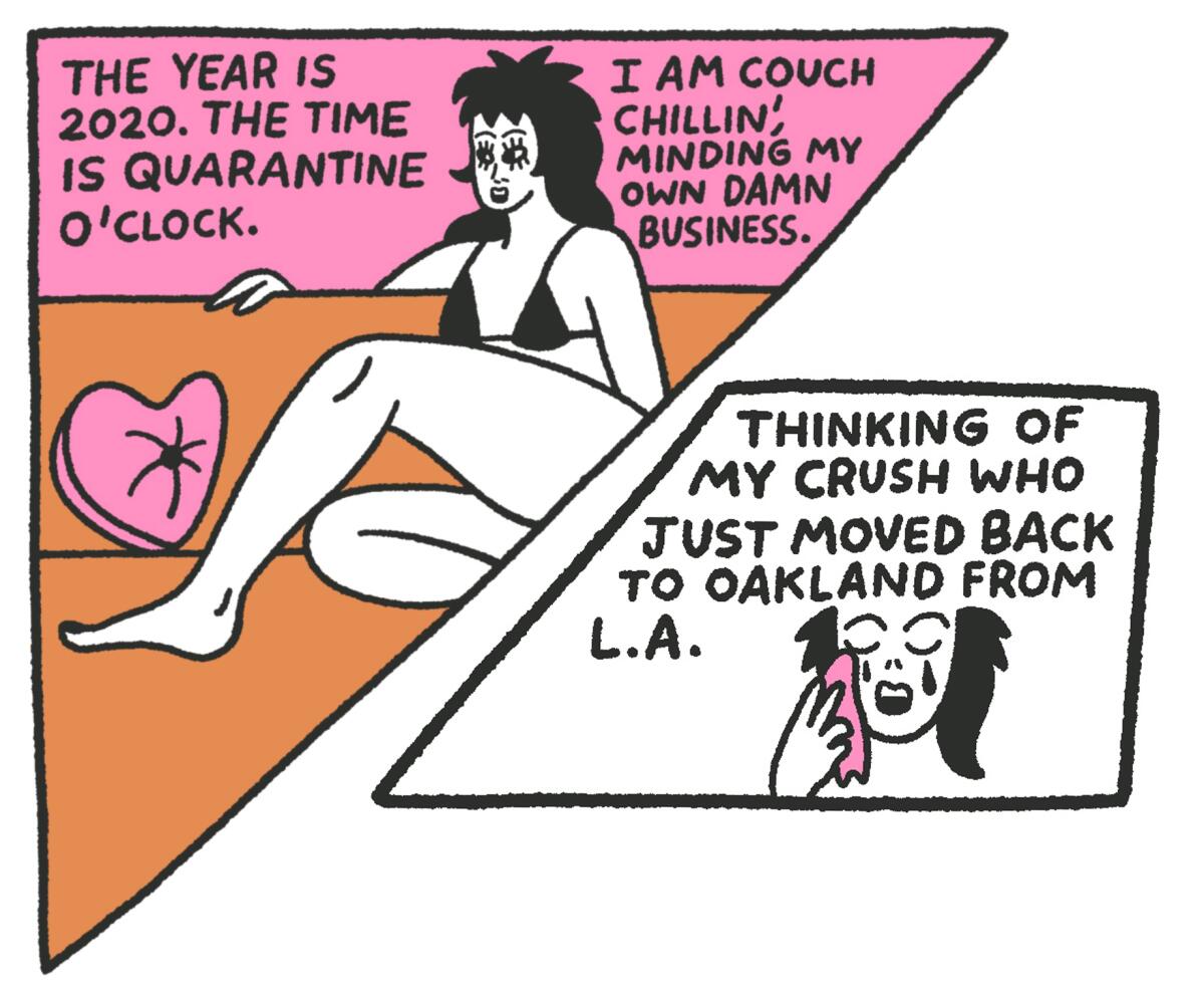 The year is 2020. The time is quarantine o'clock. I am couch chillin' minding my own damn business. Thinking of my crush who just moved back to Oakland from L.A.