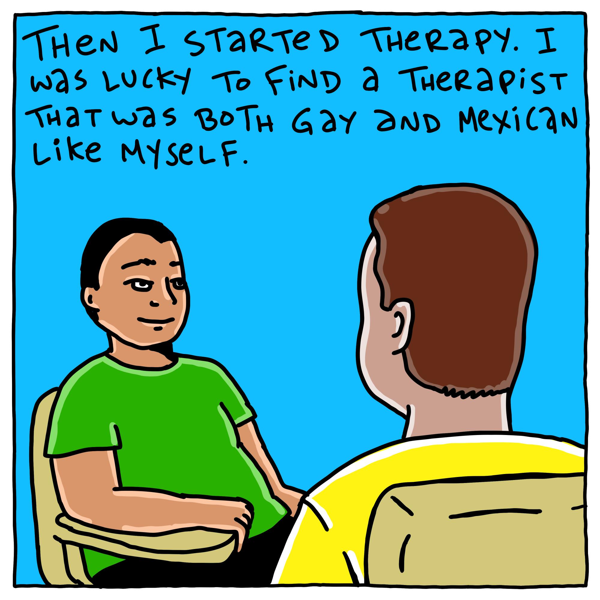 Then I started therapy. I was lucky to find a therapist that was both gay and Mexican like myself. 