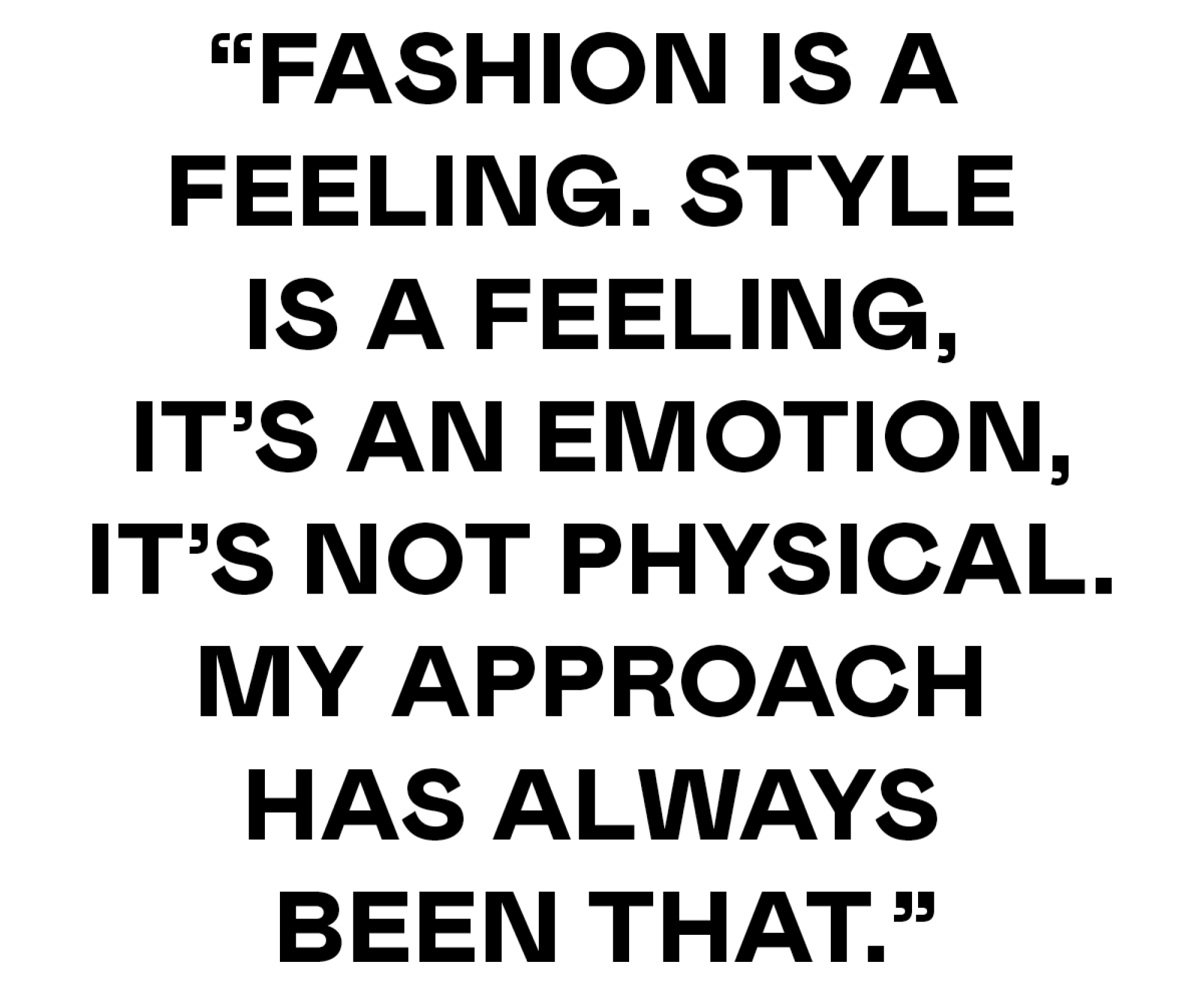 Fashion is a feeling. Style is a feeling, it’s an emotion, it’s not physical. My approach has always 
been that.