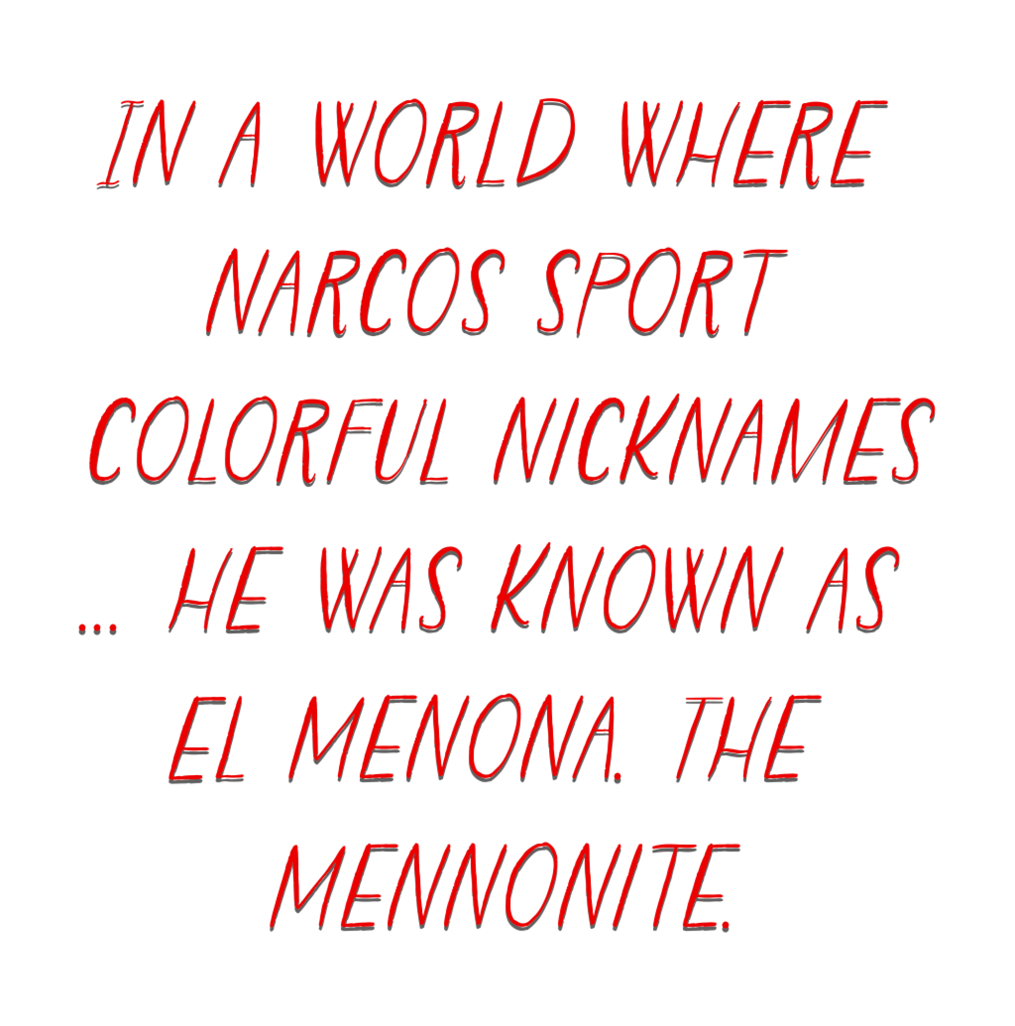 In a world where narcos sport colorful nicknames... he was known as El Menona. The Mennonite.
