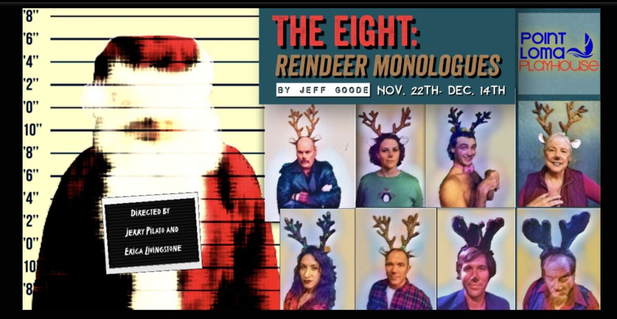 The Eight: Reindeer Monologues This dark Christmas comedy from the Point Loma Playhouse, by Jeff Goode and directed by Jerry Pilato, includes scandal, confessions and corruption at the North Pole between Santa Claus and his reindeer. See it 8 p.m. Fridays and Saturdays, Nov. 22, 23 and 30 and Dec. 6, 13 and 14, on stage at the Point Loma Assembly, 3035 Talbot St. Tickets $20, seniors/military $17 at the door or pointlomaplayhouse.com